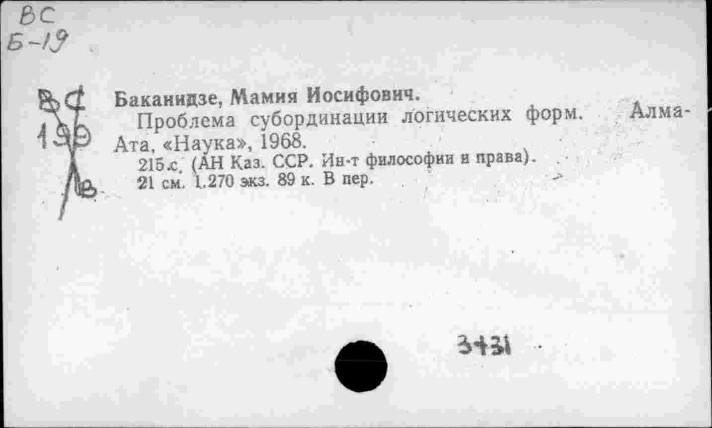 ﻿Б~Я
Баканидзе, Мамия Иосифович.
ГСТ Проблема субординации логических форм.
■ Ата, «Наука», 1968.
1	215л (АН Каз. ССР. Ин-т философии и права).
Дл 21 см. 1.270 экз. 89 к. В пер.	■-»
Алма-
